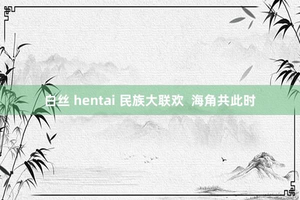 白丝 hentai 民族大联欢  海角共此时