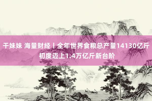 干妹妹 海量财经丨全年世界食粮总产量14130亿斤 初度迈上1.4万亿斤新台阶