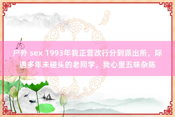 户外 sex 1993年我正营改行分到派出所，际遇多年未碰头的老同学，我心里五味杂陈