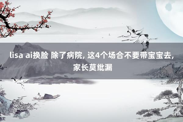 lisa ai换脸 除了病院， 这4个场合不要带宝宝去， 家长莫纰漏
