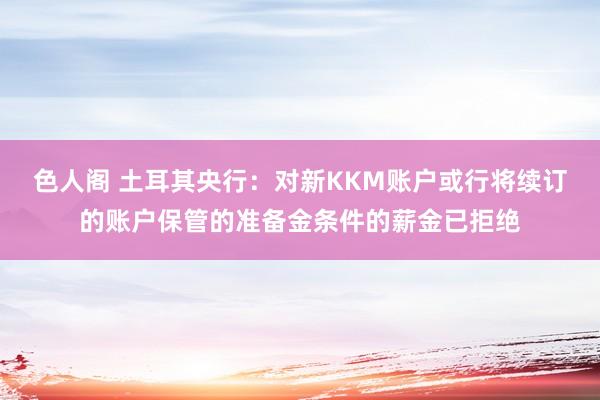 色人阁 土耳其央行：对新KKM账户或行将续订的账户保管的准备金条件的薪金已拒绝