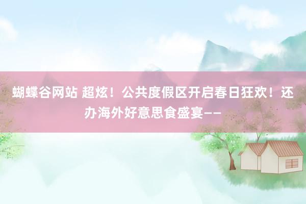 蝴蝶谷网站 超炫！公共度假区开启春日狂欢！还办海外好意思食盛宴——