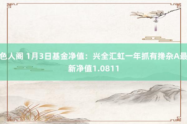 色人阁 1月3日基金净值：兴全汇虹一年抓有搀杂A最新净值1.0811