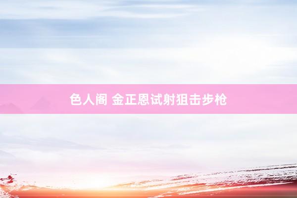 色人阁 金正恩试射狙击步枪