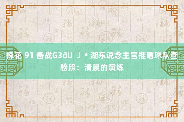 探花 91 备战G3💪 湖东说念主官推晒球队查验照：清晨的演练