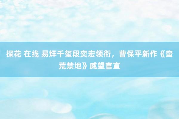 探花 在线 易烊千玺段奕宏领衔，曹保平新作《蛮荒禁地》威望官宣