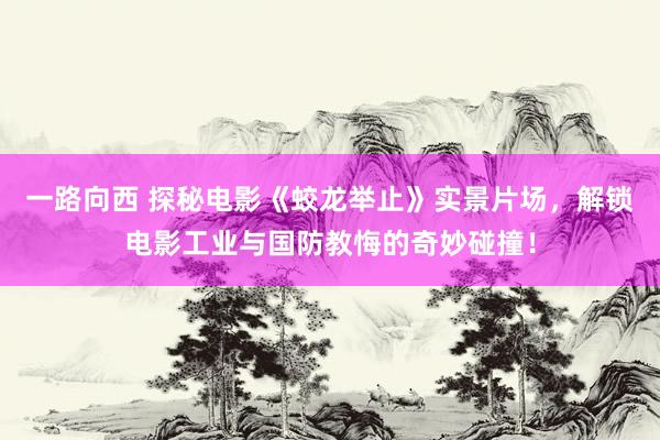 一路向西 探秘电影《蛟龙举止》实景片场，解锁电影工业与国防教悔的奇妙碰撞！